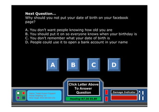Next Question…
Why should you not put your date of birth on your facebook
page?
A. You don’t want people knowing how old you are
B. You should put it on so everyone knows when your birthday is
C. You don’t remember what your date of birth is
D. People could use it to open a bank account in your name

A

Status: Target Screen Engaged
Active Targeting: On
Next Target :W34.345 N24.234

B

C

Click Letter Above
To Answer
Question
Heading-N7.56 E5.89

D

Damage Indicator

 