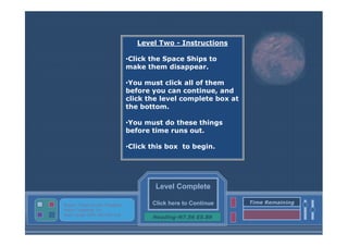 Level Two - Instructions
•Click the Space Ships to
make them disappear.
•You must click all of them
before you can continue, and
click the level complete box at
the bottom.
•You must do these things
before time runs out.
•Click this box to begin.

Level Complete
Status: Target Screen Engaged
Active Targeting: On
Next Target :W34.345 N24.234

Click here to Continue
Heading-N7.56 E5.89

Time Remaining

 