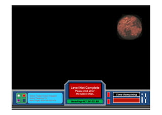 Level Complete
Level Not Complete
Please click all of
the space ships.

Status: Target Screen Engaged
Active Targeting: On
Next Target :W34.345 N24.234

Click here to Continue
Heading-N7.56 E5.89

Time Remaining

 
