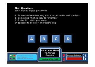 Next Question…
What makes a good password?
A. At least 8 characters long with a mix of letters and numbers
B. Something which is easy to remember
C. It should contain your name
D. It needs to be only 4 characters long

A

Status: Target Screen Engaged
Active Targeting: On
Next Target :W34.345 N24.234

B

C

Click Letter Above
To Answer
Question
Heading-N7.56 E5.89

D

Damage Indicator

 
