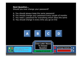 Next Question…
Should you ever change your password?
A. You should always keep the same password
B. You should change your password every couple of months
C. You need 1 password for everything which stays the same
D. You should change it every time you go on line

A

Status: Target Screen Engaged
Active Targeting: On
Next Target :W34.345 N24.234

B

C

Click Letter Above
To Answer
Question
Heading-N7.56 E5.89

D

Damage Indicator

 