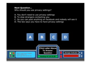 Next Question…
Why should you use privacy settings?
A. You don’t need to use privacy settings
B. To stop strangers contacting you
C. So you can post anything on facebook and nobody will see it
D. The law says you have to have privacy settings

A

Status: Target Screen Engaged
Active Targeting: On
Next Target :W34.345 N24.234

B

C

Click Letter Above
To Answer
Question
Heading-N7.56 E5.89

D

Damage Indicator

 