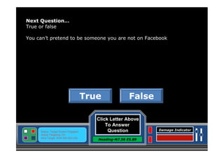 Next Question…
True or false
You can’t pretend to be someone you are not on Facebook

True

Status: Target Screen Engaged
Active Targeting: On
Next Target :W34.345 N24.234

False

Click Letter Above
To Answer
Question
Heading-N7.56 E5.89

Damage Indicator

 