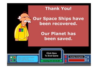 Thank You!
Our Space Ships have
been recovered.
Our Planet has
been saved.

Click Here
To End Game
Status: Target Screen Engaged
Active Targeting: On
Next Target :W34.345 N24.234

Heading-N7.56 E5.89

Fueling Complete

 