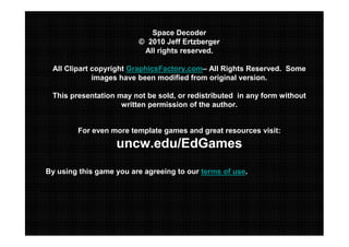 Space Decoder
© 2010 Jeff Ertzberger
All rights reserved.
All Clipart copyright GraphicsFactory.com– All Rights Reserved. Some
images have been modified from original version.
This presentation may not be sold, or redistributed in any form without
written permission of the author.

For even more template games and great resources visit:

uncw.edu/EdGames
By using this game you are agreeing to our terms of use.

 