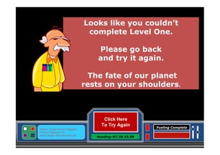 Looks like you couldn’t
complete Level One.
Please go back
and try it again.
The fate of our planet
rests on your shoulders.

Click Here
To Try Again
Status: Target Screen Engaged
Active Targeting: On
Next Target :W34.345 N24.234

Heading-N7.56 E5.89

Fueling Complete

 