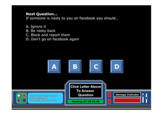 Next Question…
If someone is nasty to you on facebook you should..
A. Ignore it
B. Be nasty back
C. Block and report them
D. Don’t go on facebook again

A

Status: Target Screen Engaged
Active Targeting: On
Next Target :W34.345 N24.234

B

C

Click Letter Above
To Answer
Question
Heading-N7.56 E5.89

D

Damage Indicator

 