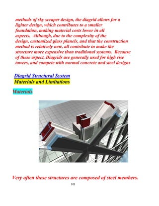 101
light and airy structure, which are desired for minimizing
gravity and lateral loads
Load Distribution
The load distribution in a Diagid is similar to that of a truss,
where loads applied at the nodes are transferred by each each
member through axial forces. However, unlike trusses where one
basic assumption is that all loads are applied at nodes (thus
eliminating shear forces), analysis of Diagrid systems include non-
nodal loads, which induce shear forces.
The following figure shows the load path in a Diagrid system
under a gravity point load. As evident from the figure, the nodal load
is transmitted by the diagonal members, quickly dissipating the
load.
 