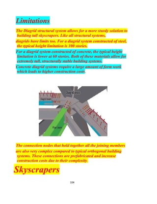 104
Load Path in a Diagrid System Under
Distributed Gravity Loads
The load paths shown verifies the ability of a Diagrid system to
provide both lateral and gravity support in one system. The
diagonals, as stated earlier, provides a quicker way of
transferring loads to the ground through axial forces, while
horizontal may transfer forces axially or by shear, depending on
the type of loading applied.
Compared to conventional framing, Diagrid systems have a
wider spread of loads, and lesser contact with ground (as it has
lesser members), which may affect the selection of its
foundation system. Depending on the foundation system
chosen, Diagrids may require lesser support. For instance, for a
 