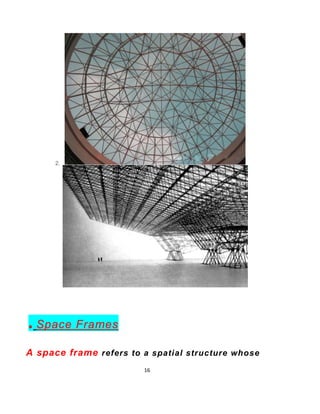 16
In architecture and structural
engineering,
a space frame or space structure is a truss-like,
Lightweight rigid structure constructed from
interlocking struts in a geometric pattern.
Space frames can be used to span large areas with
few interior supports.
 