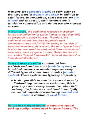 17
Like the truss, a space frame is strong because of
the inherent rigidity of the triangle; Flexing loads
(bending
moments) are transmitted as tension and
compression loads along the length of each strut.
 