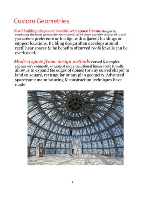 3
geometric pattern. Space frames can be used to span
large areas with few interior supports. Like the truss, a
space frame is strong because of the inherent rigidity of
the triangle; flexing loads (bending moments) are
transmitted as tension and compression loads along the
length of each strut.
 