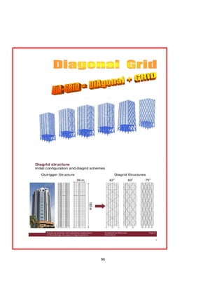 96
With its ability to form organic shapes, diagrid
construction also stretches the ability of modern
structures through aesthetic freedom. The Diagrid
building structure is relatively hard to construct, because
the shape of the structure requires a lot of prefabrication
and customization for the specific building.
However, the shape of the structure allows for higher
structural efficiency (more strength using less steel), and
the stiffness is easily controlled.
The outer structure of the Diagrid allows for a column
free interior, for the loads are transferred through the
buildings facade, leaving room for customize-able floor
 
