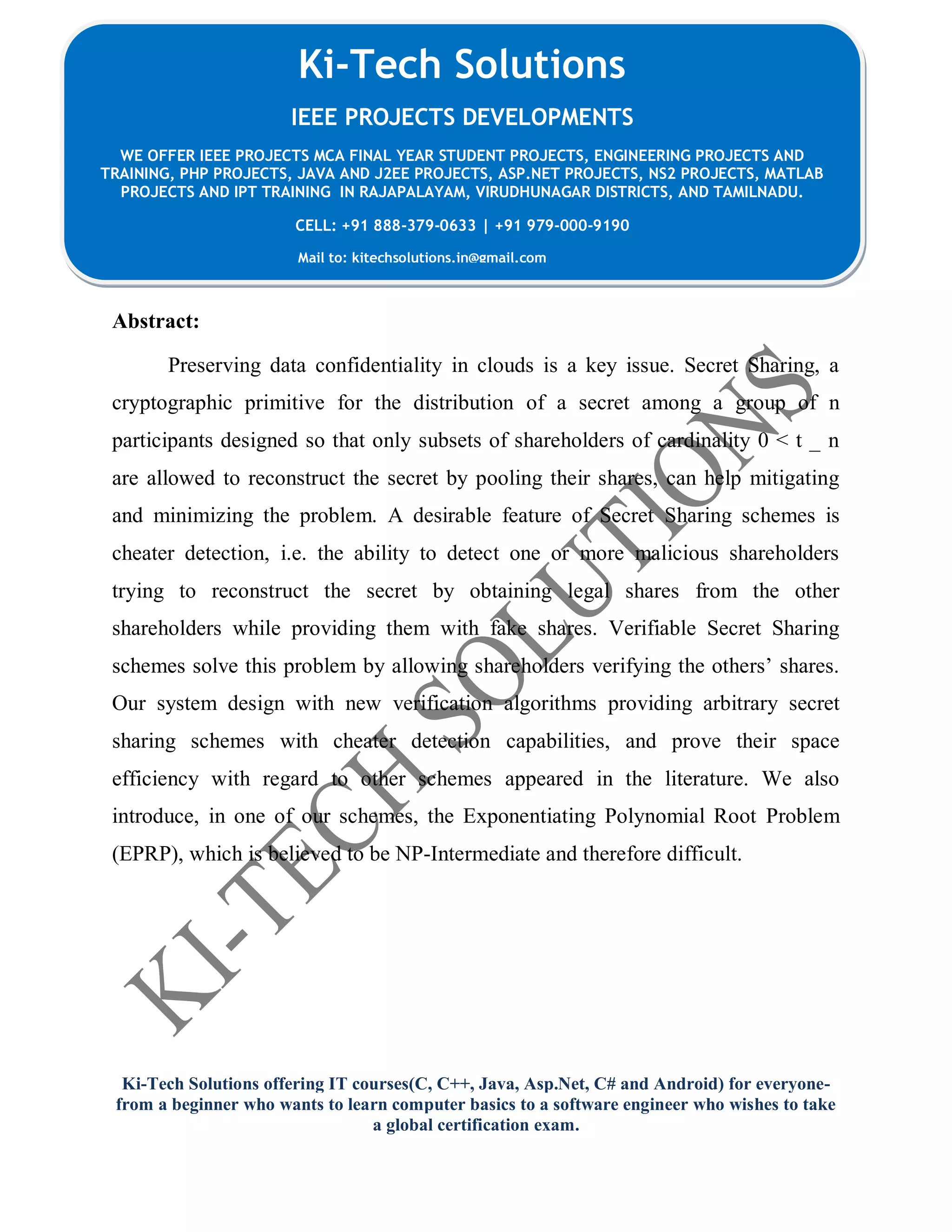 Ki-Tech Solutions offering IT courses(C, C++, Java, Asp.Net, C# and Android) for everyone-
from a beginner who wants to learn computer basics to a software engineer who wishes to take
a global certification exam.
Ki-Tech Solutions
IEEE PROJECTS DEVELOPMENTS
WE OFFER IEEE PROJECTS MCA FINAL YEAR STUDENT PROJECTS, ENGINEERING PROJECTS AND
TRAINING, PHP PROJECTS, JAVA AND J2EE PROJECTS, ASP.NET PROJECTS, NS2 PROJECTS, MATLAB
PROJECTS AND IPT TRAINING IN RAJAPALAYAM, VIRUDHUNAGAR DISTRICTS, AND TAMILNADU.
CELL: +91 888-379-0633 | +91 979-000-9190
Mail to: kitechsolutions.in@gmail.com
Abstract:
Preserving data confidentiality in clouds is a key issue. Secret Sharing, a
cryptographic primitive for the distribution of a secret among a group of n
participants designed so that only subsets of shareholders of cardinality 0 < t _ n
are allowed to reconstruct the secret by pooling their shares, can help mitigating
and minimizing the problem. A desirable feature of Secret Sharing schemes is
cheater detection, i.e. the ability to detect one or more malicious shareholders
trying to reconstruct the secret by obtaining legal shares from the other
shareholders while providing them with fake shares. Verifiable Secret Sharing
schemes solve this problem by allowing shareholders verifying the others’ shares.
Our system design with new verification algorithms providing arbitrary secret
sharing schemes with cheater detection capabilities, and prove their space
efficiency with regard to other schemes appeared in the literature. We also
introduce, in one of our schemes, the Exponentiating Polynomial Root Problem
(EPRP), which is believed to be NP-Intermediate and therefore difficult.
 