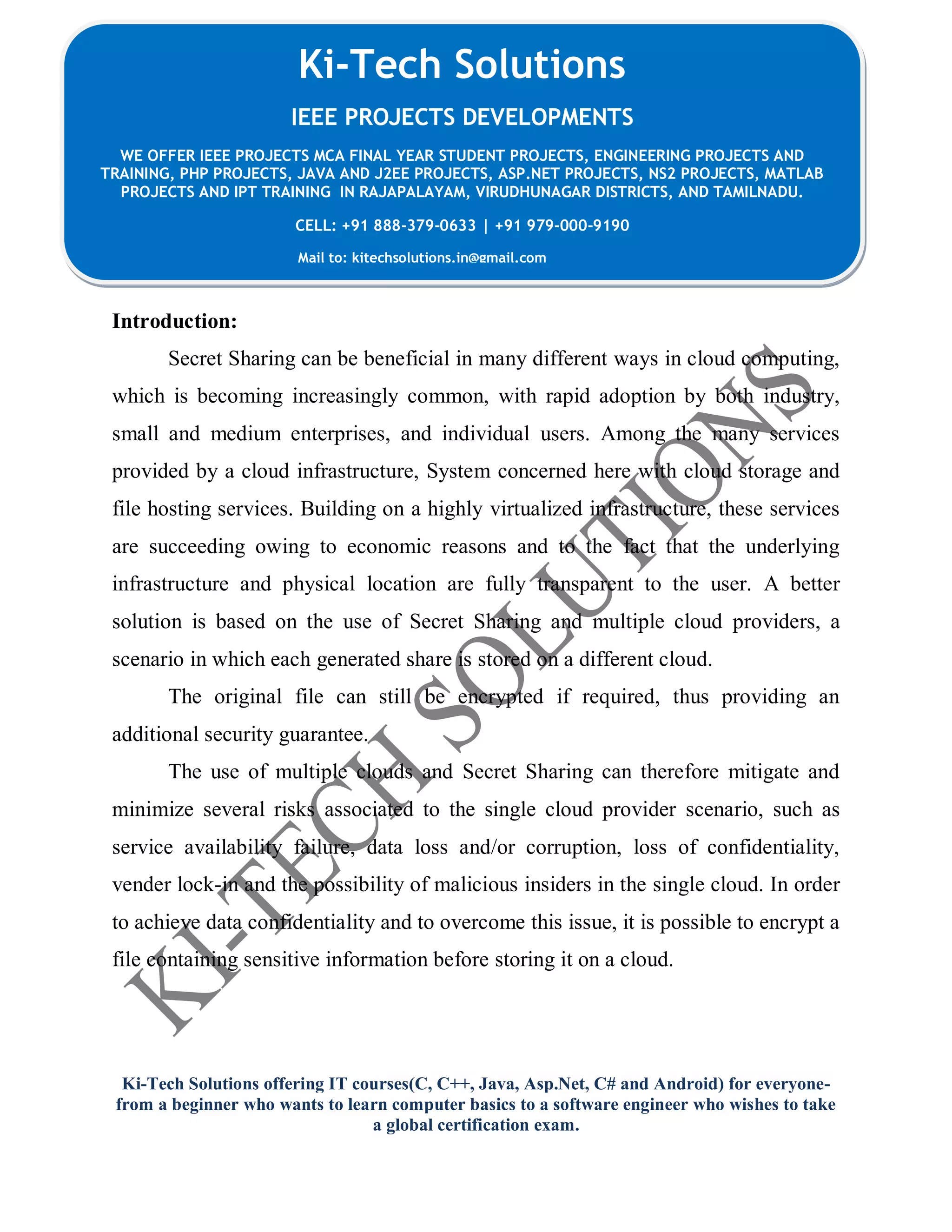 Ki-Tech Solutions offering IT courses(C, C++, Java, Asp.Net, C# and Android) for everyone-
from a beginner who wants to learn computer basics to a software engineer who wishes to take
a global certification exam.
Ki-Tech Solutions
IEEE PROJECTS DEVELOPMENTS
WE OFFER IEEE PROJECTS MCA FINAL YEAR STUDENT PROJECTS, ENGINEERING PROJECTS AND
TRAINING, PHP PROJECTS, JAVA AND J2EE PROJECTS, ASP.NET PROJECTS, NS2 PROJECTS, MATLAB
PROJECTS AND IPT TRAINING IN RAJAPALAYAM, VIRUDHUNAGAR DISTRICTS, AND TAMILNADU.
CELL: +91 888-379-0633 | +91 979-000-9190
Mail to: kitechsolutions.in@gmail.com
Introduction:
Secret Sharing can be beneficial in many different ways in cloud computing,
which is becoming increasingly common, with rapid adoption by both industry,
small and medium enterprises, and individual users. Among the many services
provided by a cloud infrastructure, System concerned here with cloud storage and
file hosting services. Building on a highly virtualized infrastructure, these services
are succeeding owing to economic reasons and to the fact that the underlying
infrastructure and physical location are fully transparent to the user. A better
solution is based on the use of Secret Sharing and multiple cloud providers, a
scenario in which each generated share is stored on a different cloud.
The original file can still be encrypted if required, thus providing an
additional security guarantee.
The use of multiple clouds and Secret Sharing can therefore mitigate and
minimize several risks associated to the single cloud provider scenario, such as
service availability failure, data loss and/or corruption, loss of confidentiality,
vender lock-in and the possibility of malicious insiders in the single cloud. In order
to achieve data confidentiality and to overcome this issue, it is possible to encrypt a
file containing sensitive information before storing it on a cloud.
 