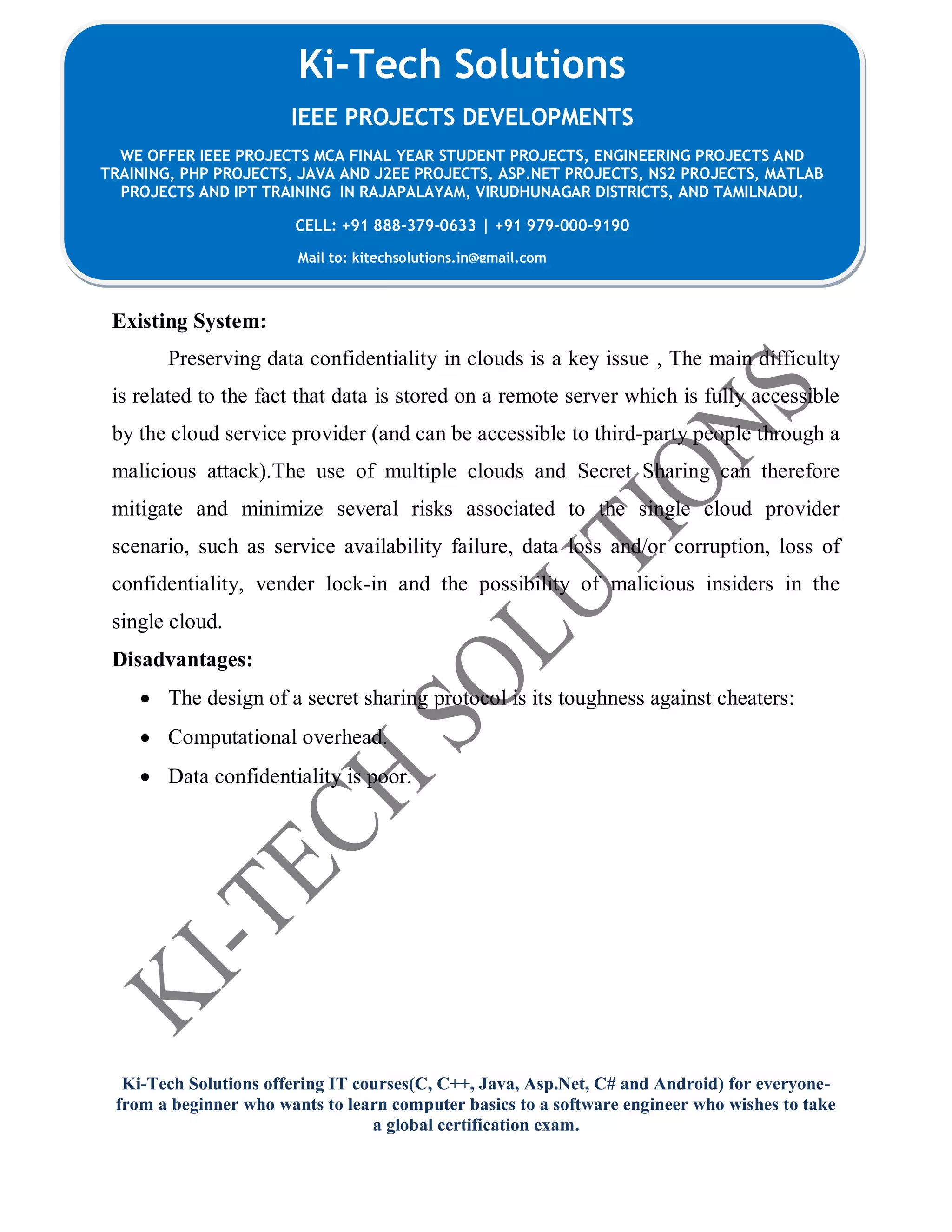 Ki-Tech Solutions offering IT courses(C, C++, Java, Asp.Net, C# and Android) for everyone-
from a beginner who wants to learn computer basics to a software engineer who wishes to take
a global certification exam.
Ki-Tech Solutions
IEEE PROJECTS DEVELOPMENTS
WE OFFER IEEE PROJECTS MCA FINAL YEAR STUDENT PROJECTS, ENGINEERING PROJECTS AND
TRAINING, PHP PROJECTS, JAVA AND J2EE PROJECTS, ASP.NET PROJECTS, NS2 PROJECTS, MATLAB
PROJECTS AND IPT TRAINING IN RAJAPALAYAM, VIRUDHUNAGAR DISTRICTS, AND TAMILNADU.
CELL: +91 888-379-0633 | +91 979-000-9190
Mail to: kitechsolutions.in@gmail.com
Existing System:
Preserving data confidentiality in clouds is a key issue , The main difficulty
is related to the fact that data is stored on a remote server which is fully accessible
by the cloud service provider (and can be accessible to third-party people through a
malicious attack).The use of multiple clouds and Secret Sharing can therefore
mitigate and minimize several risks associated to the single cloud provider
scenario, such as service availability failure, data loss and/or corruption, loss of
confidentiality, vender lock-in and the possibility of malicious insiders in the
single cloud.
Disadvantages:
 The design of a secret sharing protocol is its toughness against cheaters:
 Computational overhead.
 Data confidentiality is poor.
 
