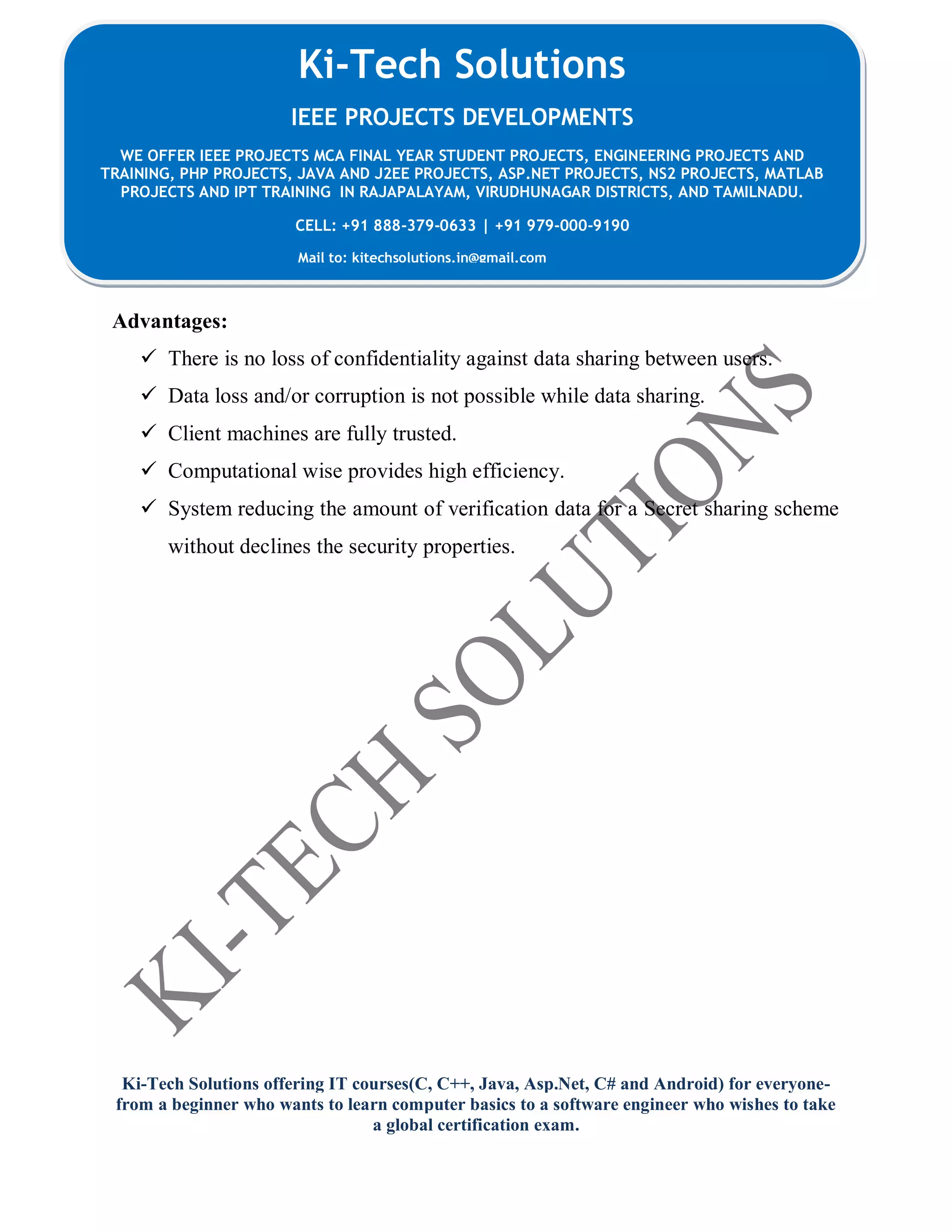 Ki-Tech Solutions offering IT courses(C, C++, Java, Asp.Net, C# and Android) for everyone-
from a beginner who wants to learn computer basics to a software engineer who wishes to take
a global certification exam.
Ki-Tech Solutions
IEEE PROJECTS DEVELOPMENTS
WE OFFER IEEE PROJECTS MCA FINAL YEAR STUDENT PROJECTS, ENGINEERING PROJECTS AND
TRAINING, PHP PROJECTS, JAVA AND J2EE PROJECTS, ASP.NET PROJECTS, NS2 PROJECTS, MATLAB
PROJECTS AND IPT TRAINING IN RAJAPALAYAM, VIRUDHUNAGAR DISTRICTS, AND TAMILNADU.
CELL: +91 888-379-0633 | +91 979-000-9190
Mail to: kitechsolutions.in@gmail.com
Advantages:
 There is no loss of confidentiality against data sharing between users.
 Data loss and/or corruption is not possible while data sharing.
 Client machines are fully trusted.
 Computational wise provides high efficiency.
 System reducing the amount of verification data for a Secret sharing scheme
without declines the security properties.
 