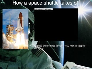 How a apace shuttle takes off A space shuttle goes about 17,500 mph to keep its self flying. 
