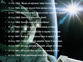 14 Dec  1962: 'Music of spheres' hails Venus fly-by 16 Jun  1963: Soviets launch first woman into space 24 Mar  1965: Millions watch space probe crash into Moon 29 Aug  1965: Gemini V returns to Earth 03 Feb  1966: Soviets land probe on Moon 02 Jun  1966: First US space probe lands on Moon 27 Jan  1967: Three astronauts die in Apollo 1 tragedy 24 Apr  1967: Russian cosmonaut dies in space crash 05 May  1967: First all-British satellite 'Ariel 3' launched 18 Oct  1967: Soviets glimpse beneath clouds of Venus 19 Oct  1967: US probe flies by hot and windy Venus 24 Dec  1968: First astronauts orbit Moon 