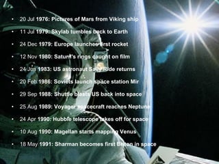 20 Jul  1976: Pictures of Mars from Viking ship 11 Jul  1979: Skylab tumbles back to Earth 24 Dec  1979: Europe launches first rocket 12 Nov  1980: Saturn's rings caught on film 24 Jun  1983: US astronaut Sally Ride returns 20 Feb  1986: Soviets launch space station Mir 29 Sep  1988: Shuttle blasts US back into space 25 Aug  1989: Voyager spacecraft reaches Neptune 24 Apr  1990: Hubble telescope takes off for space 10 Aug  1990: Magellan starts mapping Venus 18 May  1991: Sharman becomes first Briton in space 