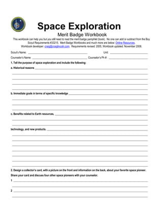 Space Exploration
                                           Merit Badge Workbook
  This workbook can help you but you still need to read the merit badge pamphlet (book). No one can add or subtract from the Boy
              Scout Requirements #33215. Merit Badge Workbooks and much more are below: Online Resources.
         Workbook developer: craig@craiglincoln.com. Requirements revised: 2005, Workbook updated: November 2008.

Scout’s Name: ____________________________________________                           Unit: ____________________________
Counselor’s Name: _________________________________________ Counselor’s Ph #: _____________________________
1. Tell the purpose of space exploration and include the following:
a. Historical reasons ____________________________________________________________________________________
 _____________________________________________________________________________________________________
 _____________________________________________________________________________________________________
 _____________________________________________________________________________________________________
 _____________________________________________________________________________________________________
b. Immediate goals in terms of specific knowledge ___________________________________________________________
 _____________________________________________________________________________________________________
 _____________________________________________________________________________________________________
 _____________________________________________________________________________________________________
c. Benefits related to Earth resources, _____________________________________________________________________
 _____________________________________________________________________________________________________
 _____________________________________________________________________________________________________
technology, and new products. ___________________________________________________________________________
 _____________________________________________________________________________________________________
 _____________________________________________________________________________________________________
 _____________________________________________________________________________________________________
 _____________________________________________________________________________________________________
 _____________________________________________________________________________________________________
 _____________________________________________________________________________________________________
 _____________________________________________________________________________________________________
2. Design a collector’s card, with a picture on the front and information on the back, about your favorite space pioneer.
Share your card and discuss four other space pioneers with your counselor.
1 ____________________________________________________________________________________________________
 _____________________________________________________________________________________________________
2 ____________________________________________________________________________________________________
 _____________________________________________________________________________________________________
 