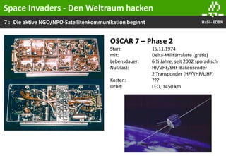 7 : HaSi - 6DBNDie aktive NGO/NPO-Satellitenkommunikation beginnt
OSCAR 7 – Phase 2
Start: 15.11.1974
mit: Delta-Militärrakete (gratis)
Lebensdauer: 6 ½ Jahre, seit 2002 sporadisch
Nutzlast: HF/VHF/SHF-Bakensender
2 Transponder (HF/VHF/UHF)
Kosten: ???
Orbit: LEO, 1450 km
Space Invaders - Den Weltraum hacken
 