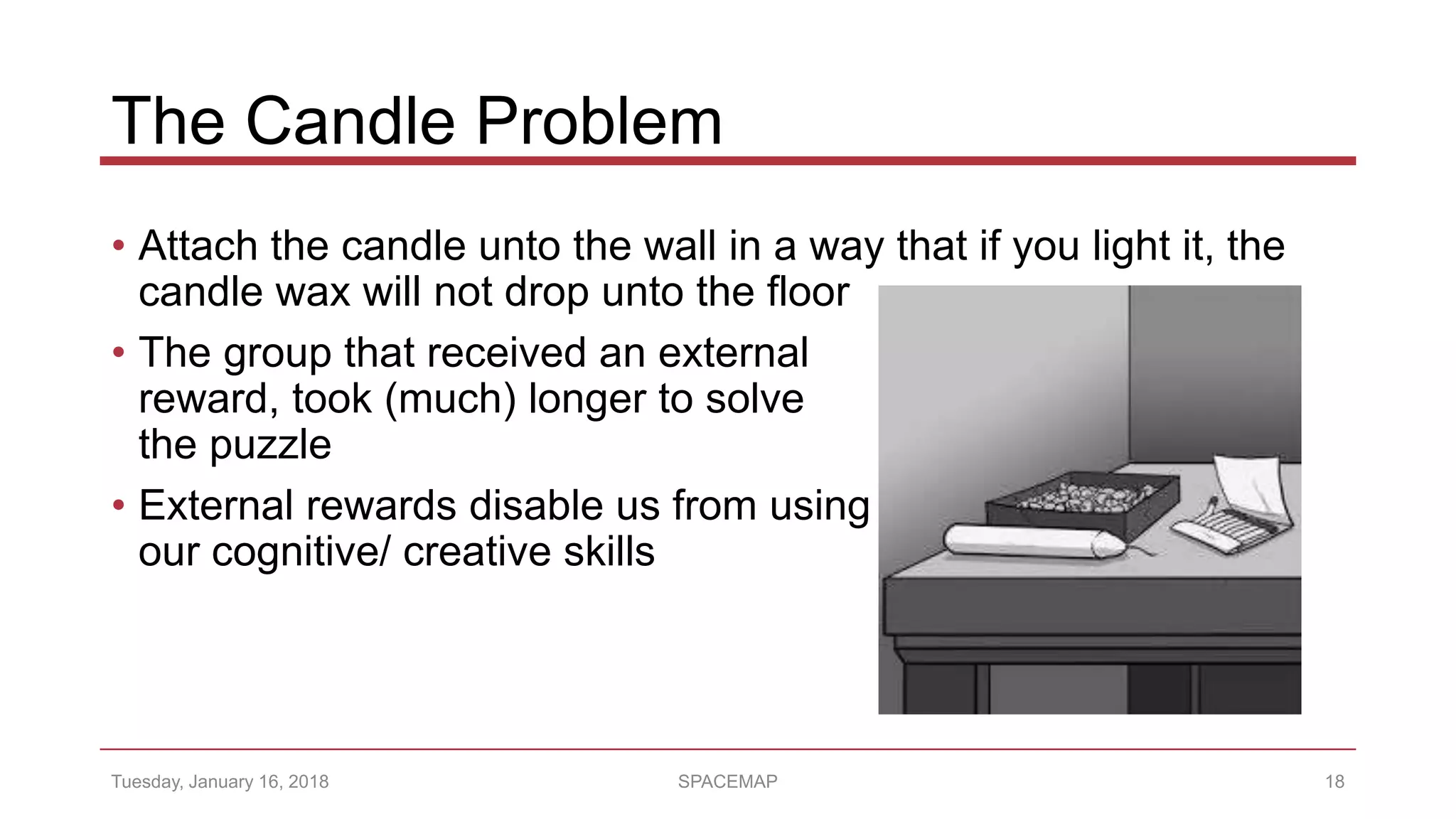 The Candle Problem
• Attach the candle unto the wall in a way that if you light it, the
candle wax will not drop unto the floor
• The group that received an external
reward, took (much) longer to solve
the puzzle
• External rewards disable us from using
our cognitive/ creative skills
Tuesday, January 16, 2018 SPACEMAP 18
 