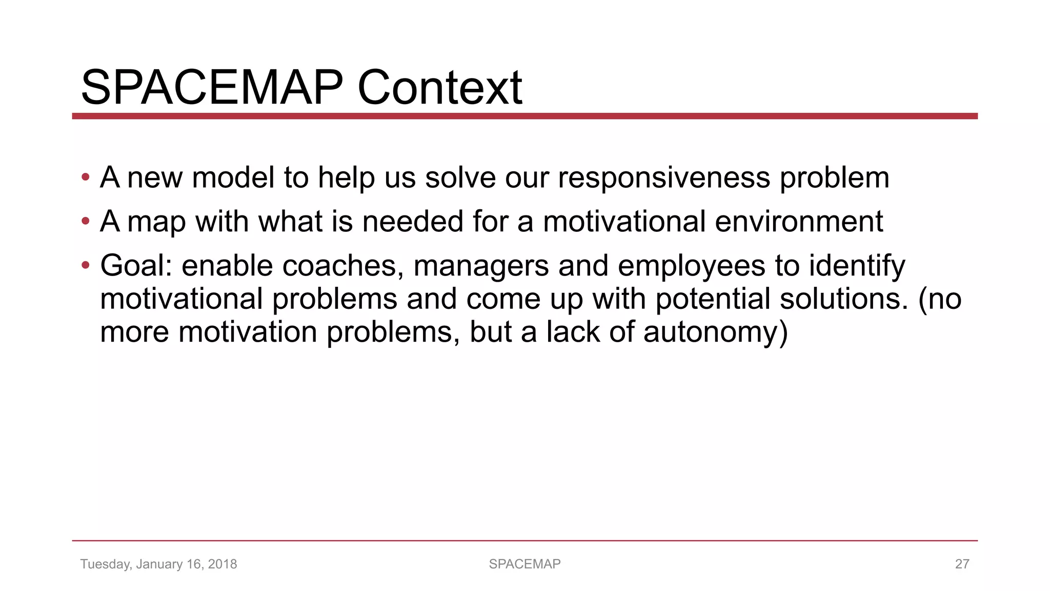 SPACEMAP Context
• A new model to help us solve our responsiveness problem
• A map with what is needed for a motivational environment
• Goal: enable coaches, managers and employees to identify
motivational problems and come up with potential solutions. (no
more motivation problems, but a lack of autonomy)
Tuesday, January 16, 2018 SPACEMAP 27
 