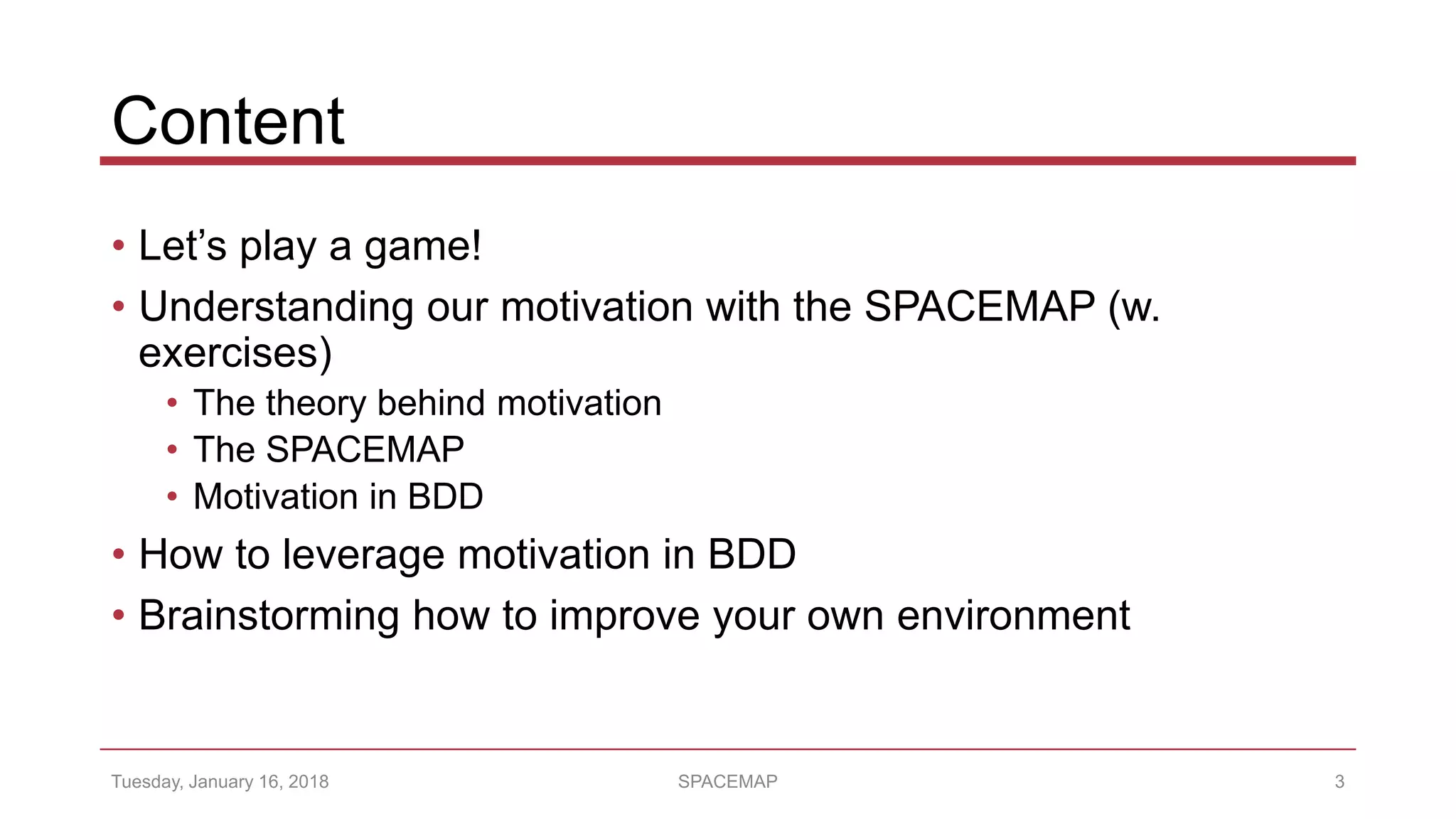 Content
• Let’s play a game!
• Understanding our motivation with the SPACEMAP (w.
exercises)
• The theory behind motivation
• The SPACEMAP
• Motivation in BDD
• How to leverage motivation in BDD
• Brainstorming how to improve your own environment
Tuesday, January 16, 2018 SPACEMAP 3
 
