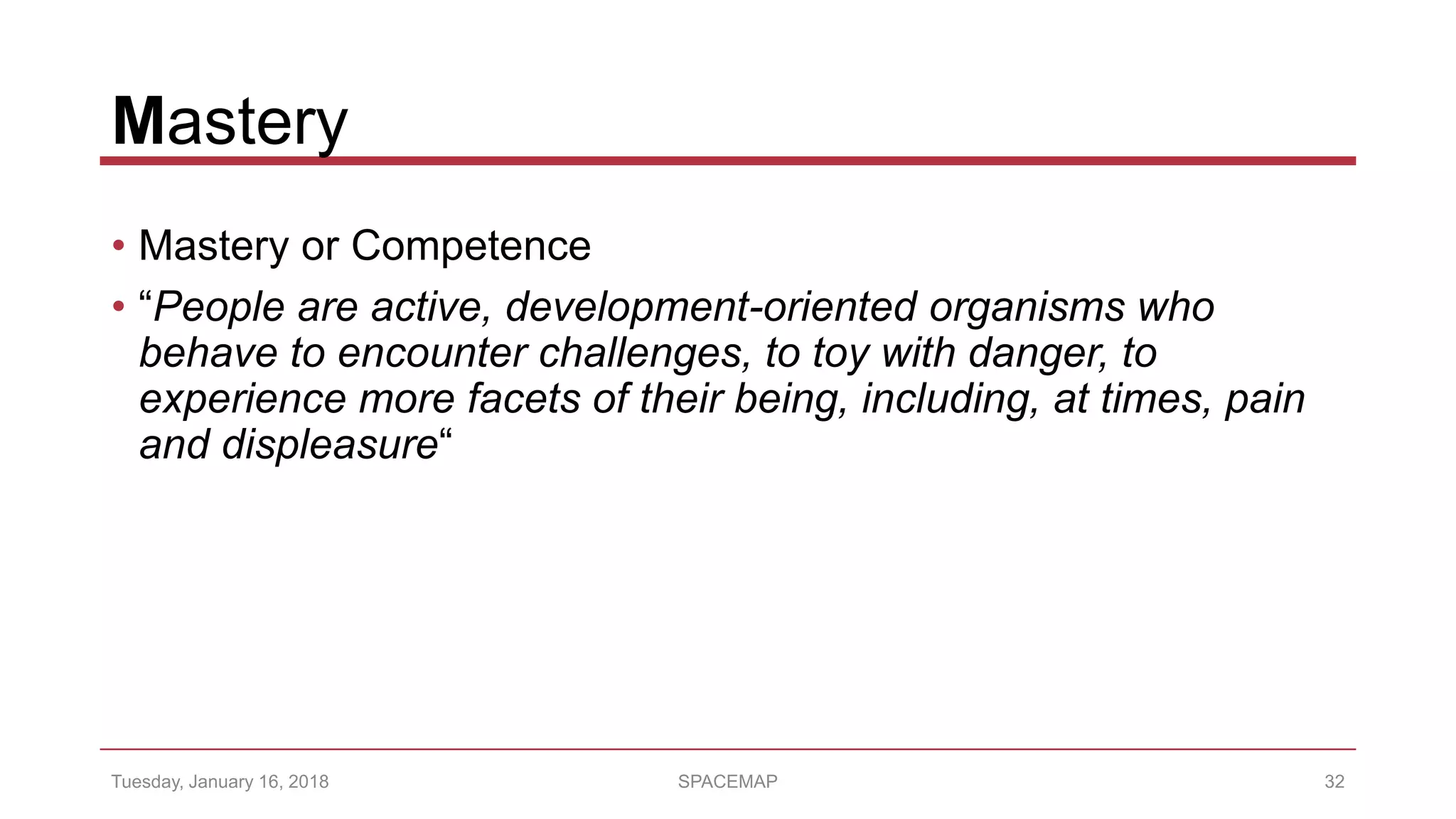 Mastery
• Mastery or Competence
• “People are active, development-oriented organisms who
behave to encounter challenges, to toy with danger, to
experience more facets of their being, including, at times, pain
and displeasure“
Tuesday, January 16, 2018 SPACEMAP 32
 