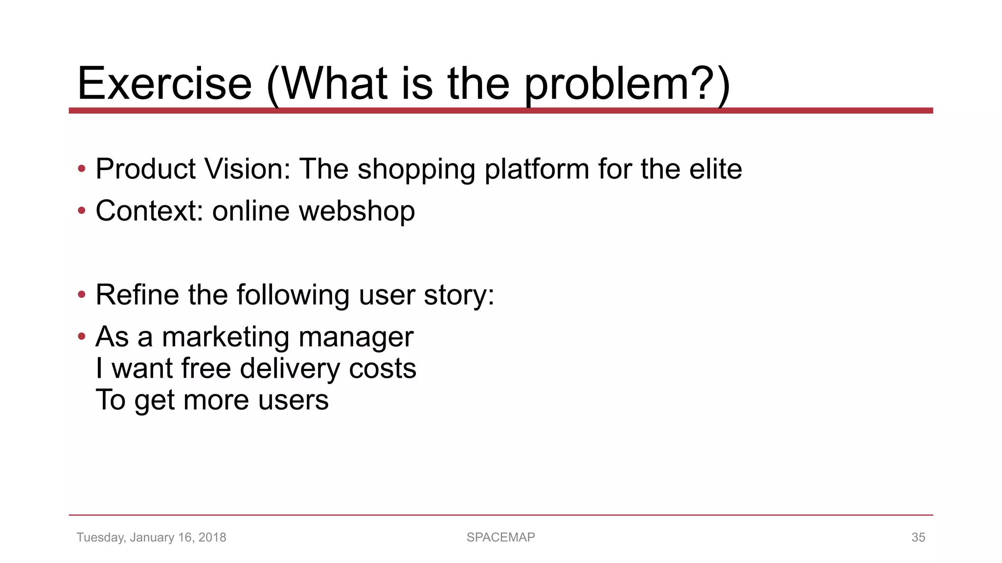 Exercise (What is the problem?)
• Product Vision: The shopping platform for the elite
• Context: online webshop
• Refine the following user story:
• As a marketing manager
I want free delivery costs
To get more users
Tuesday, January 16, 2018 SPACEMAP 35
 