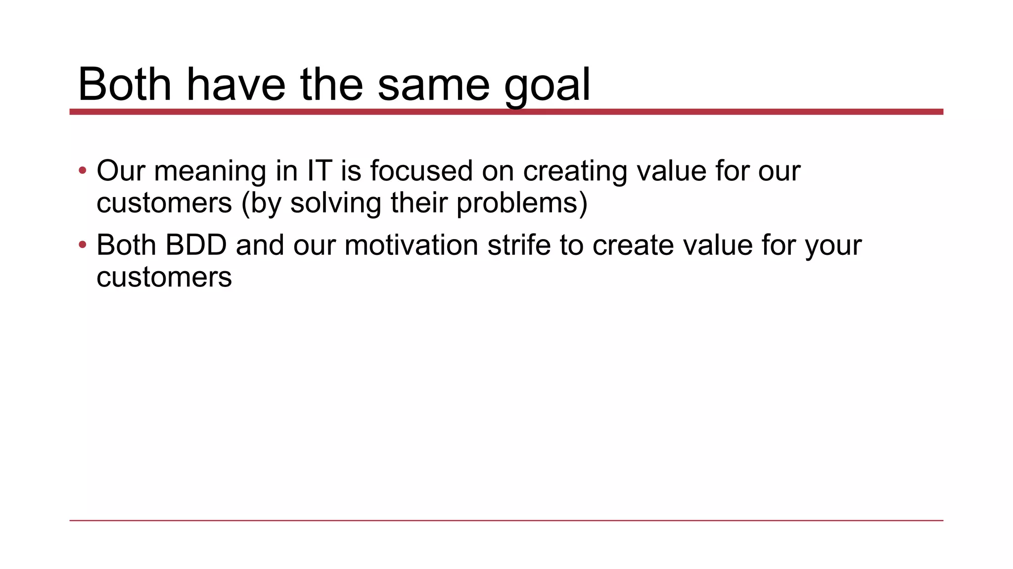 Both have the same goal
• Our meaning in IT is focused on creating value for our
customers (by solving their problems)
• Both BDD and our motivation strife to create value for your
customers
 