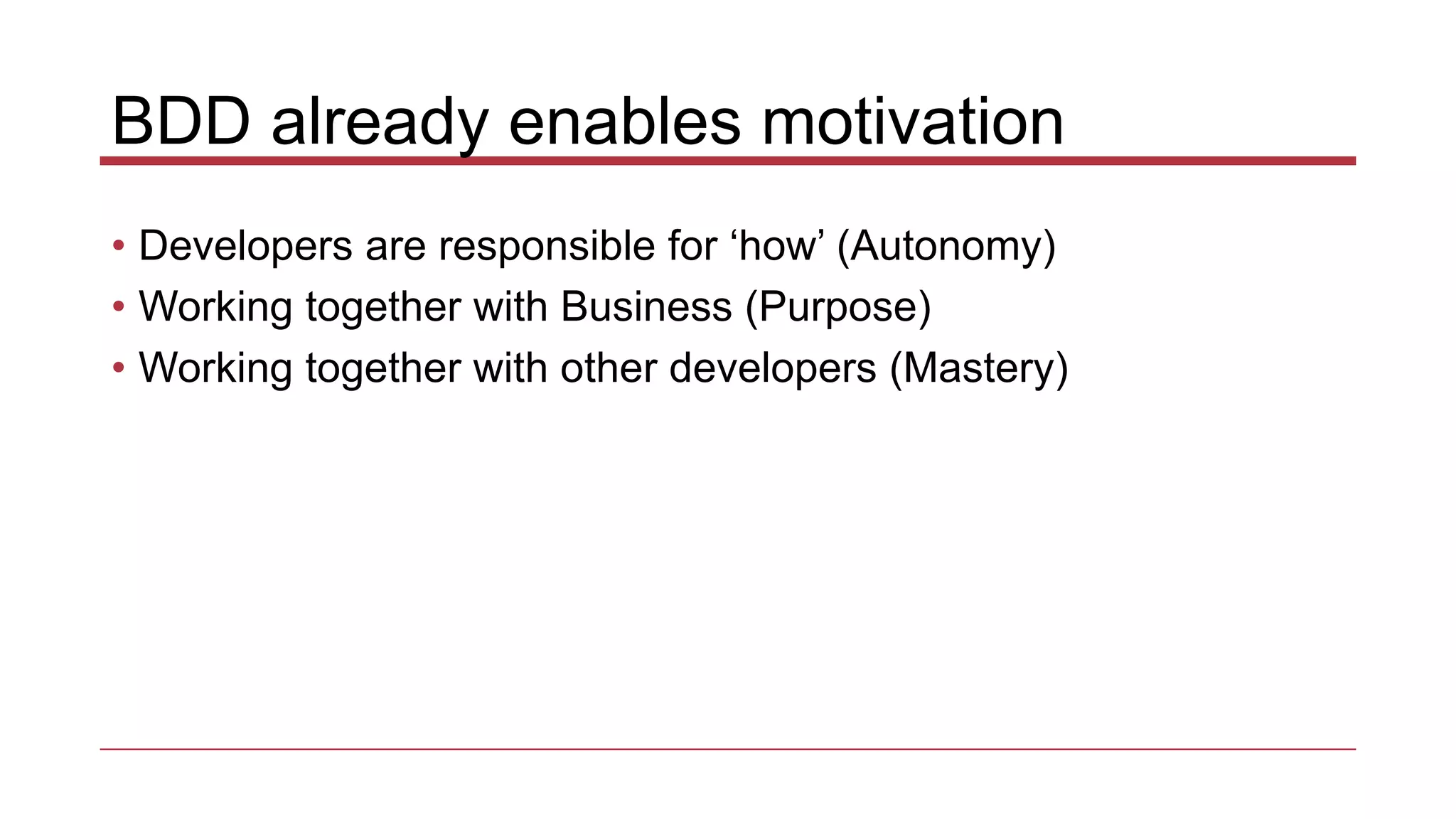BDD already enables motivation
• Developers are responsible for ‘how’ (Autonomy)
• Working together with Business (Purpose)
• Working together with other developers (Mastery)
 