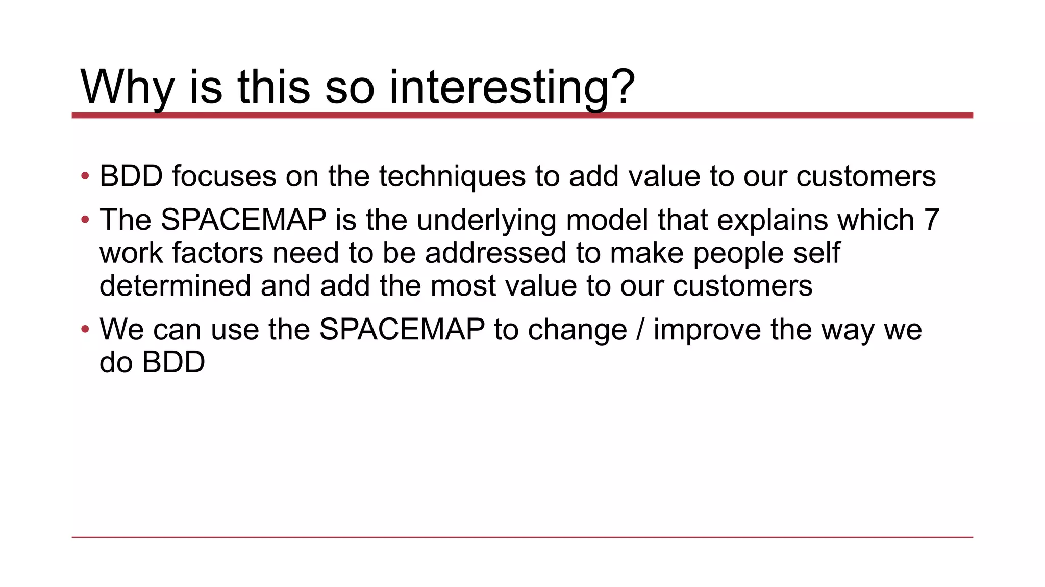 Why is this so interesting?
• BDD focuses on the techniques to add value to our customers
• The SPACEMAP is the underlying model that explains which 7
work factors need to be addressed to make people self
determined and add the most value to our customers
• We can use the SPACEMAP to change / improve the way we
do BDD
 