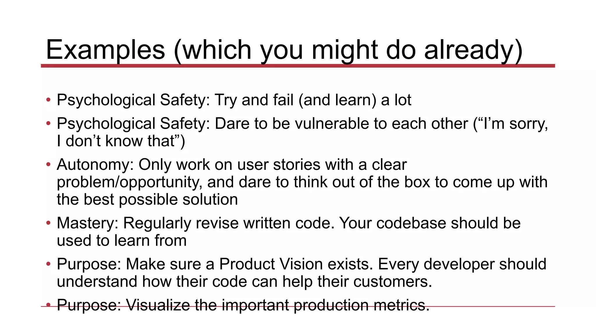 Examples (which you might do already)
• Psychological Safety: Try and fail (and learn) a lot
• Psychological Safety: Dare to be vulnerable to each other (“I’m sorry,
I don’t know that”)
• Autonomy: Only work on user stories with a clear
problem/opportunity, and dare to think out of the box to come up with
the best possible solution
• Mastery: Regularly revise written code. Your codebase should be
used to learn from
• Purpose: Make sure a Product Vision exists. Every developer should
understand how their code can help their customers.
• Purpose: Visualize the important production metrics.
 