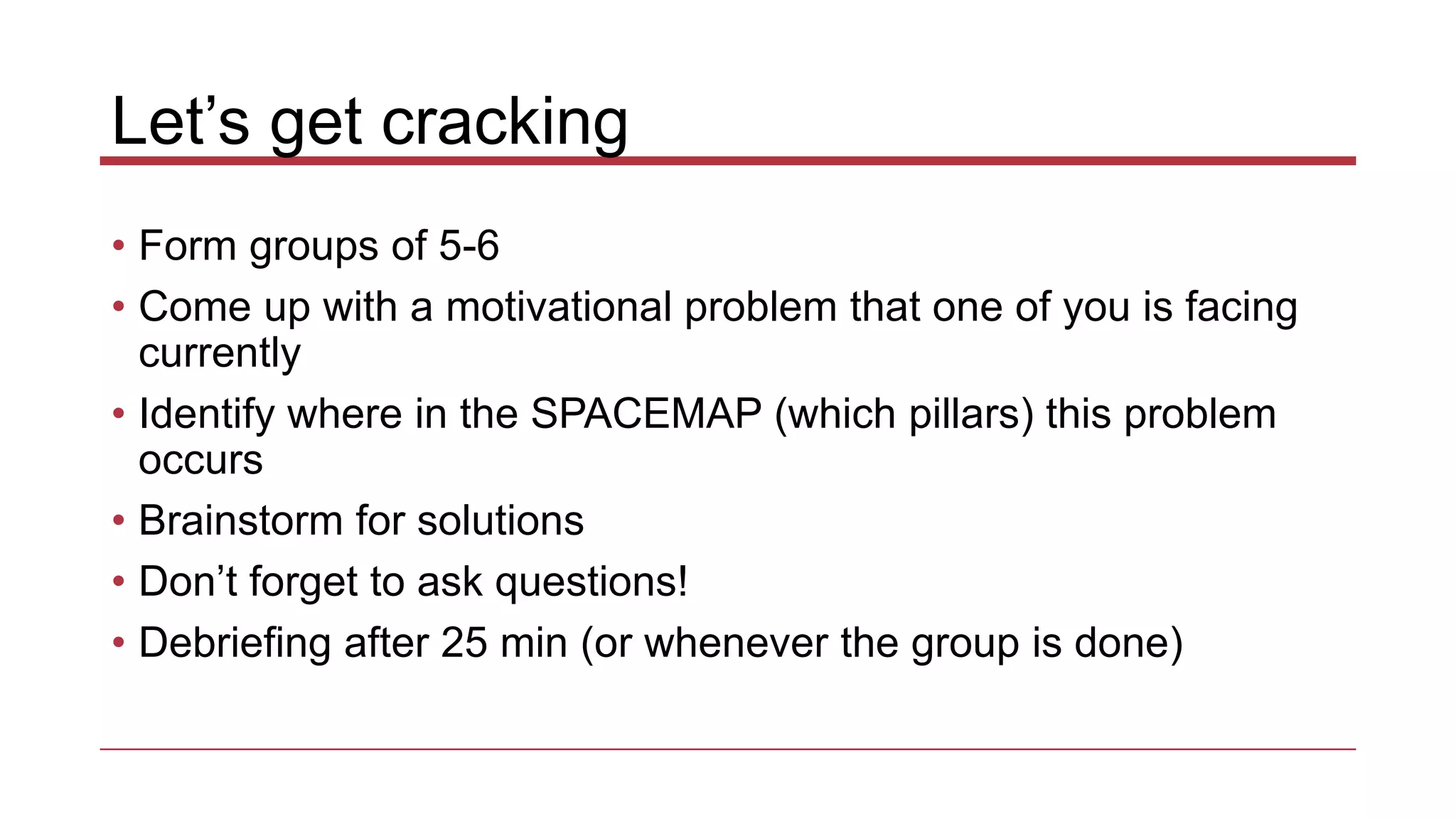 Let’s get cracking
• Form groups of 5-6
• Come up with a motivational problem that one of you is facing
currently
• Identify where in the SPACEMAP (which pillars) this problem
occurs
• Brainstorm for solutions
• Don’t forget to ask questions!
• Debriefing after 25 min (or whenever the group is done)
 