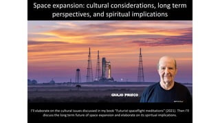 Space expansion: cultural considerations, long term
perspectives, and spiritual implications
I’ll elaborate on the cultural issues discussed in my book “Futurist spaceflight meditations” (2021). Then I’ll
discuss the long term future of space expansion and elaborate on its spiritual implications.
 