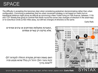 The difficulty in accepting this becomes clear when considering pedestrian decisionmaking rather than urban configuration. Convincing a pedestrian that his urban movement strategy is not based on metric but on topological distance might prove as difficult as convincing a New Yorker living on Fifth Avenue, between 111th and 112 th  Streets that going to Central Park North round the corner (two changes of direction in the axial map) or to Columbus Circle (a few miles away, but still two changes of direction) is the same. Carlo Ratti. האם באמת המרחק מנקודת ההחלה לנקודות  1 ו -2  זהות בעיני הולך הרגל רק בגלל שהוא מבצע פניה  אחת בדרך  ?? המערכת מתעלמת ממרחקים או ערכים אמיתיים , אלא בודקת רק קשרים וצמתים . SPACE SYNTAX זהות המקום ,  המימד השלישי ,  חומר צבע צורה ,  המרכיב האנושי ,  המימד הרביעי ,  Carlo Ratti . 