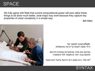בתגובה למאמר של  Ratti , הילר מנסה לענות על הרבה מהשאלות  בסיכום הוא מודה שהמערכת בסיסית ודורשת תחכום גבוה יותר בהתאמה לכל סיטואציה או אולי ,  היא פשוט היא דורשת שיקול דעת אנושי  ? We fully agree with Ratti that current computational power will soon allow these things to be done much better, axial maps may work because they capture key properties of urban complexity in a simple way. Bill Hillier SPACE SYNTAX 