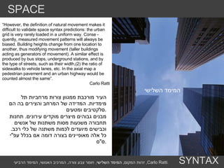 המימד השלישי  “ However, the definition of natural movement makes it difficult to validate space syntax predictions: the urban grid is very rarely loaded in a uniform way. Conse - quently, measured movement patterns will always be biased. Building heights change from one location to another, thus modifying movement (taller buildings acting as generators of movement). A similar effect is produced by bus stops, underground stations, and by the type of streets, such as their width,(2) the ratio of sidewalks to vehicle lanes, etc. In the axial map a pedestrian pavement and an urban highway would be counted almost the same”. Carlo Ratti העיר מורכבת ממגוון צורות מרחביות תל מימדיות .  המדידה של המרחב והצירים בה הם סלקטיבים ומטעים . מבנים גבוהים מיצרים מוקדים עירונים .  תחנות תחבורה משנעות מסות משתנות של אנשים וכבישים מיועדים לכמות משתנה של כלי רכב .  כל אלה מאופיינים בצורה דומה אם בכלל עפ " י ס " ס . הערות מילוליות ,  הילר מסביר שתכנון העיר מגיב לאנשים והמבנים הגבוהים המרכזים המסחרים ותחנות האוטובס יהיו תוצאה שלה ובמקום ההומה ביותר .  אבל האם באמת אפשר לטעון שהתכנון של אנשים תמיד יהיה מושפע בצורה בלתי מודעת מתנועה של אנשים  ?  מבנה אמורפי ומתפתל של זאהר חדיד יתוכנן ימוקם וישפיע על אנשים כמו מגדל של סטיבן הול  ? SPACE SYNTAX זהות המקום ,  המימד השלישי ,  חומר צבע צורה ,  המרכיב האנושי ,  המימד הרביעי ,  Carlo Ratti . 