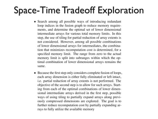 so be made fu-
                     lem discussed in the previous sub-section, requiring that selective
ng fusion edges

             Space-Time Tradeoff Exploration
                     search strategies be developed.
ully fused with
                        In this paper, we develop a two-step search strategy for explo-
oducer loop for
                     ration of the space-time trade-off:
n edge (say for
hains for and              Search among all possible ways of introducing redundant
                           loop indices in the fusion graph to reduce memory require-
 sented graphi-            ments, and determine the optimal set of lower dimensional
ve been added              intermediate arrays for various total memory limits. In this
es correspond-             step, the use of tiling for partial reduction of array extents is
omplete fusion             not considered. However, among all possible combinations
n the scopes of            of lower dimensional arrays for intermediates, the combina-
that in fact the           tion that minimizes recomputation cost is determined, for a
of     or     to           speciﬁed memory limit. The range from zero to the actual
  the additional           memory limit is split into subranges within which the op-
partial-overlap            timal combination of lower dimensional arrays remains the
                           same.
 hm [16, 14] to
 s the total stor-         Because the ﬁrst step only considers complete fusion of loops,
 s. A bottom-up            each array dimension is either fully eliminated or left intact,
 intains a set of          i.e. partial reduction of array extents is not performed. The
  merging solu-            objective of the second step is to allow for such arrays. Start-
onﬁgurations at            ing from each of the optimal combinations of lower dimen-
  y required un-           sional intermediate arrays derived in the ﬁrst step, possible
 s imposed by a            ways of using tiling to partially expand arrays along previ-
 uration is infe-          ously compressed dimensions are explored. The goal is to
g” with respect            further reduce recomputation cost by partially expanding ar-
memory. At the             rays to fully utilize the available memory
 ry requirement
 