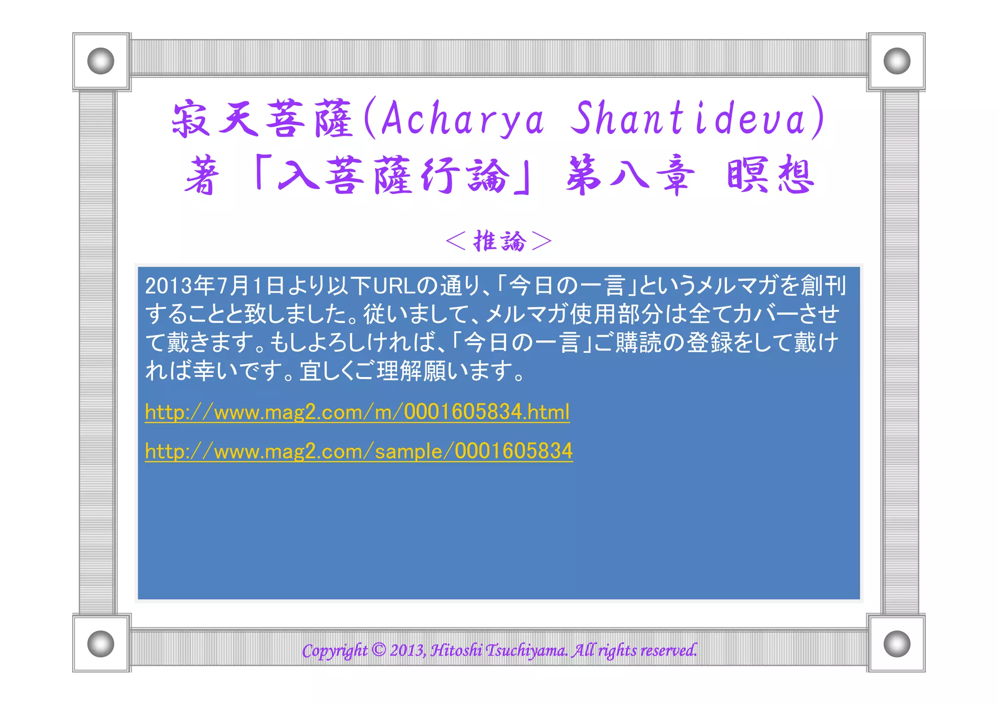 寂天菩薩(Acharya Shantideva)
著「入菩薩行論」第八章 瞑想
＜推論＞
もし、この推論が正しいなら、昨今のお金、権力、
地位、名誉を重んじる物質至上主義に基づく社会は
人間を苦しめる基盤となっており、精神主義人間を苦しめる基盤となっており、精神主義
(Spiritualism) というもう一つの重要な社会基盤を
一刻も早く取り戻す必要があると言えるのではない
でしょうか！？その為には、まずは個々人レベルに
おける精神革命が不可欠でしょう。
Copyright © 2013, Hitoshi Tsuchiyama. All rights reserved.Copyright © 2013, Hitoshi Tsuchiyama. All rights reserved.Copyright © 2013, Hitoshi Tsuchiyama. All rights reserved.Copyright © 2013, Hitoshi Tsuchiyama. All rights reserved.
 