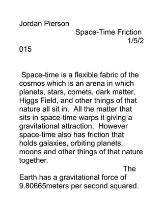 Jordan Pierson
Space-Time Friction
1/5/2
015
Space-time is a flexible fabric of the
cosmos which is an arena in which
planets, stars, comets, dark matter,
Higgs Field, and other things of that
nature all sit in. All the matter that
sits in space-time warps it giving a
gravitational attraction. However
space-time also has friction that
holds galaxies, orbiting planets,
moons and other things of that nature
together.
The
Earth has a gravitational force of
9.80665meters per second squared.
 