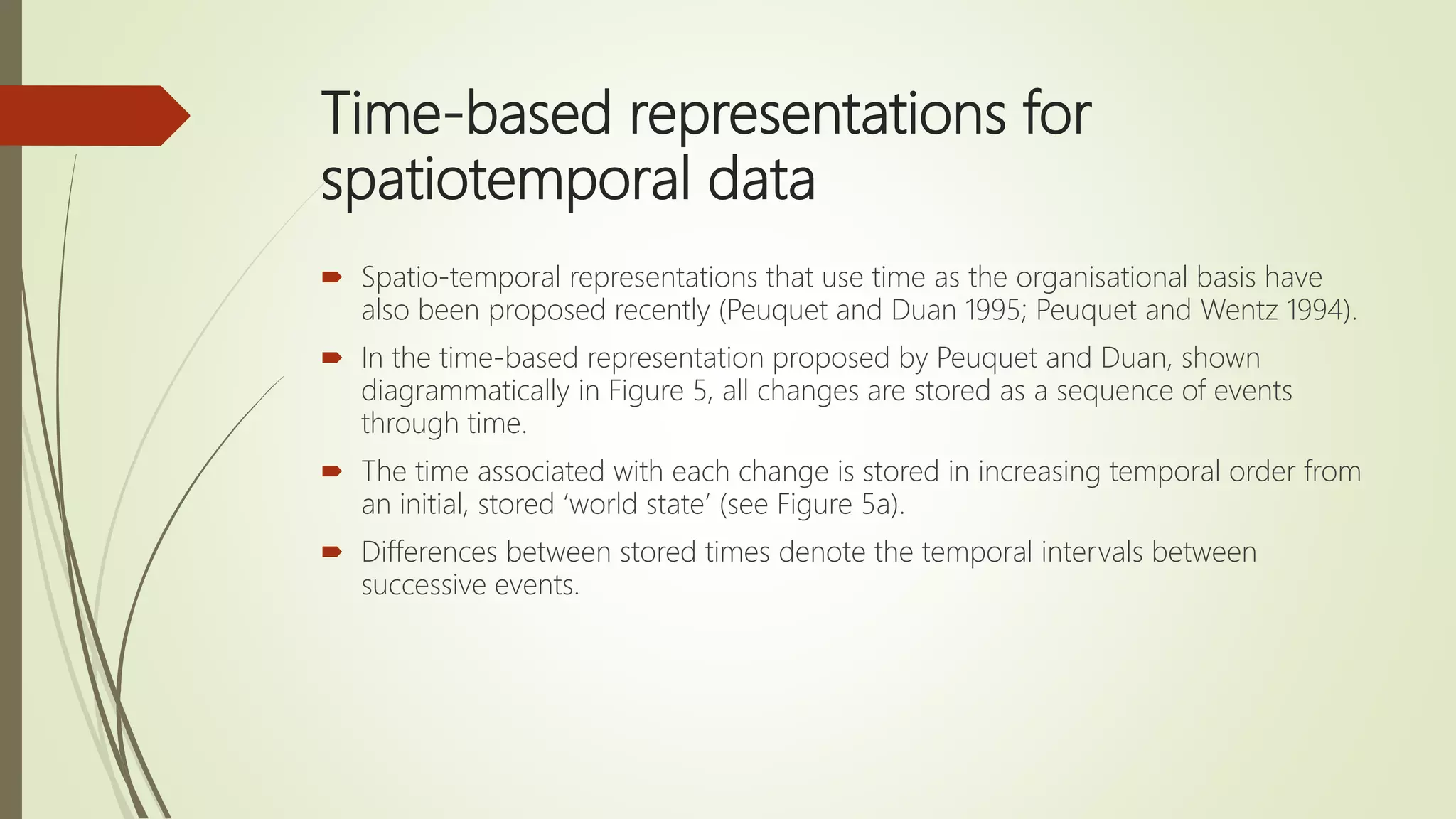 Time-based representations for
spatiotemporal data
 Spatio-temporal representations that use time as the organisational basis have
also been proposed recently (Peuquet and Duan 1995; Peuquet and Wentz 1994).
 In the time-based representation proposed by Peuquet and Duan, shown
diagrammatically in Figure 5, all changes are stored as a sequence of events
through time.
 The time associated with each change is stored in increasing temporal order from
an initial, stored ‘world state’ (see Figure 5a).
 Differences between stored times denote the temporal intervals between
successive events.
 