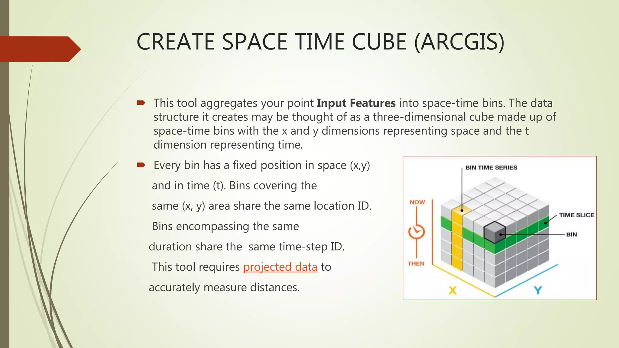 CREATE SPACE TIME CUBE (ARCGIS)
 This tool aggregates your point Input Features into space-time bins. The data
structure it creates may be thought of as a three-dimensional cube made up of
space-time bins with the x and y dimensions representing space and the t
dimension representing time.
 Every bin has a fixed position in space (x,y)
and in time (t). Bins covering the
same (x, y) area share the same location ID.
Bins encompassing the same
duration share the same time-step ID.
This tool requires projected data to
accurately measure distances.
 