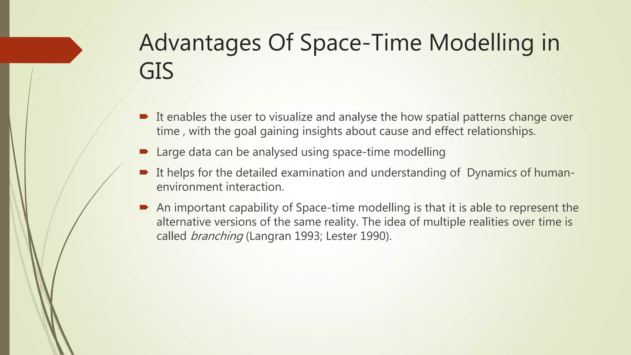 Advantages Of Space-Time Modelling in
GIS
 It enables the user to visualize and analyse the how spatial patterns change over
time , with the goal gaining insights about cause and effect relationships.
 Large data can be analysed using space-time modelling
 It helps for the detailed examination and understanding of Dynamics of human-
environment interaction.
 An important capability of Space-time modelling is that it is able to represent the
alternative versions of the same reality. The idea of multiple realities over time is
called branching (Langran 1993; Lester 1990).
 