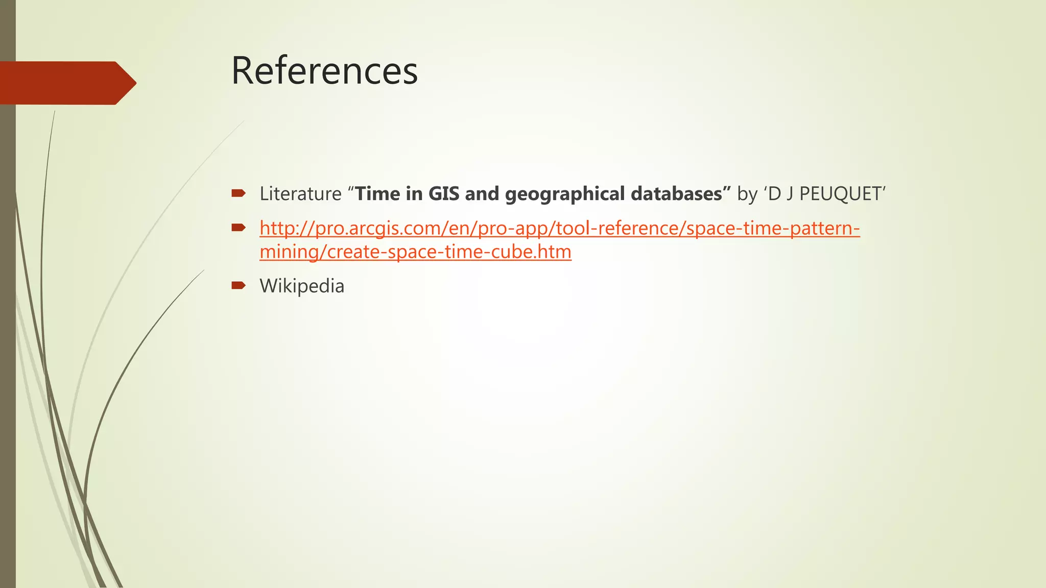 References
 Literature “Time in GIS and geographical databases” by ‘D J PEUQUET’
 http://pro.arcgis.com/en/pro-app/tool-reference/space-time-pattern-
mining/create-space-time-cube.htm
 Wikipedia
 