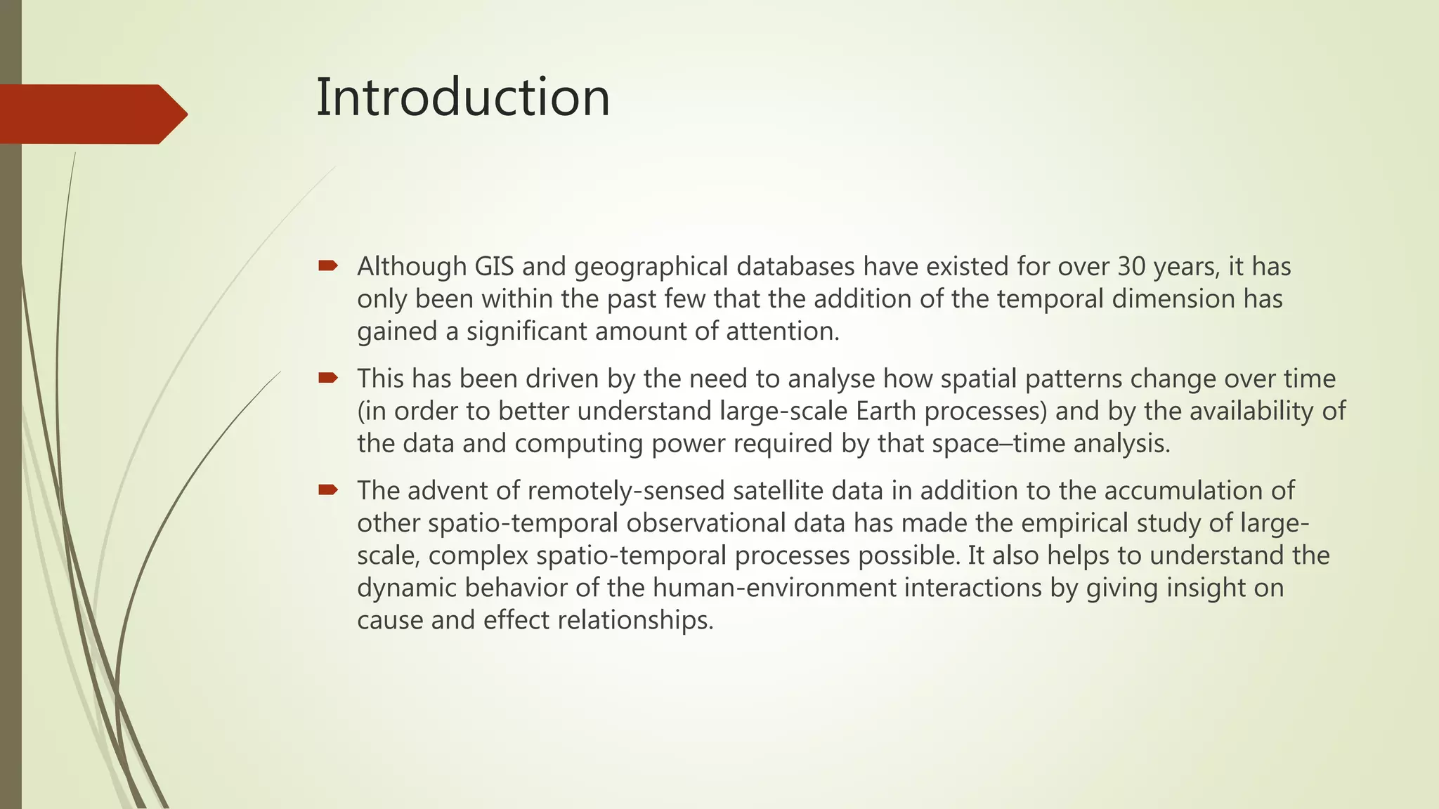 Introduction
 Although GIS and geographical databases have existed for over 30 years, it has
only been within the past few that the addition of the temporal dimension has
gained a significant amount of attention.
 This has been driven by the need to analyse how spatial patterns change over time
(in order to better understand large-scale Earth processes) and by the availability of
the data and computing power required by that space–time analysis.
 The advent of remotely-sensed satellite data in addition to the accumulation of
other spatio-temporal observational data has made the empirical study of large-
scale, complex spatio-temporal processes possible. It also helps to understand the
dynamic behavior of the human-environment interactions by giving insight on
cause and effect relationships.
 