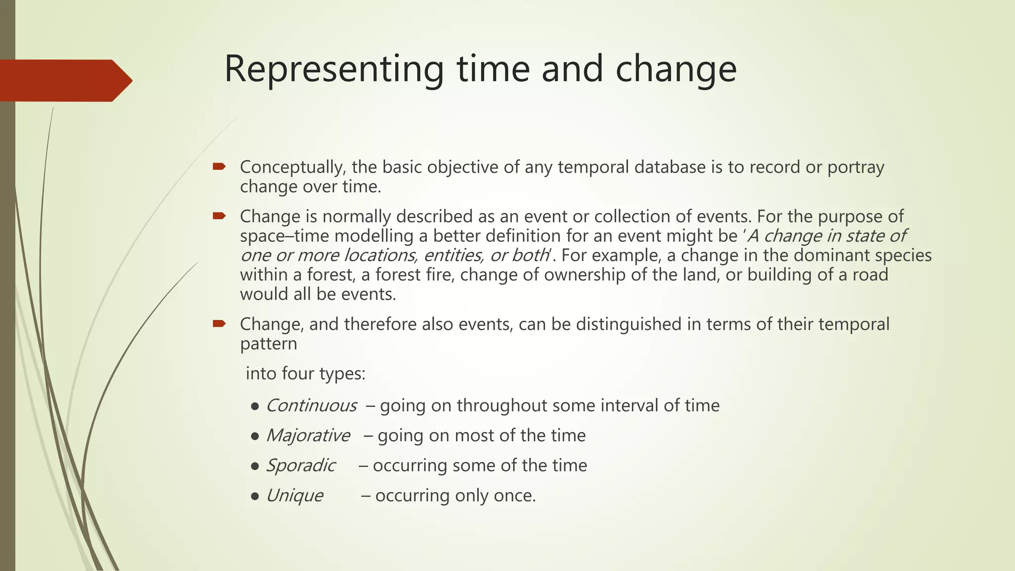 Representing time and change
 Conceptually, the basic objective of any temporal database is to record or portray
change over time.
 Change is normally described as an event or collection of events. For the purpose of
space–time modelling a better definition for an event might be ‘A change in state of
one or more locations, entities, or both’. For example, a change in the dominant species
within a forest, a forest fire, change of ownership of the land, or building of a road
would all be events.
 Change, and therefore also events, can be distinguished in terms of their temporal
pattern
into four types:
● Continuous – going on throughout some interval of time
● Majorative – going on most of the time
● Sporadic – occurring some of the time
● Unique – occurring only once.
 