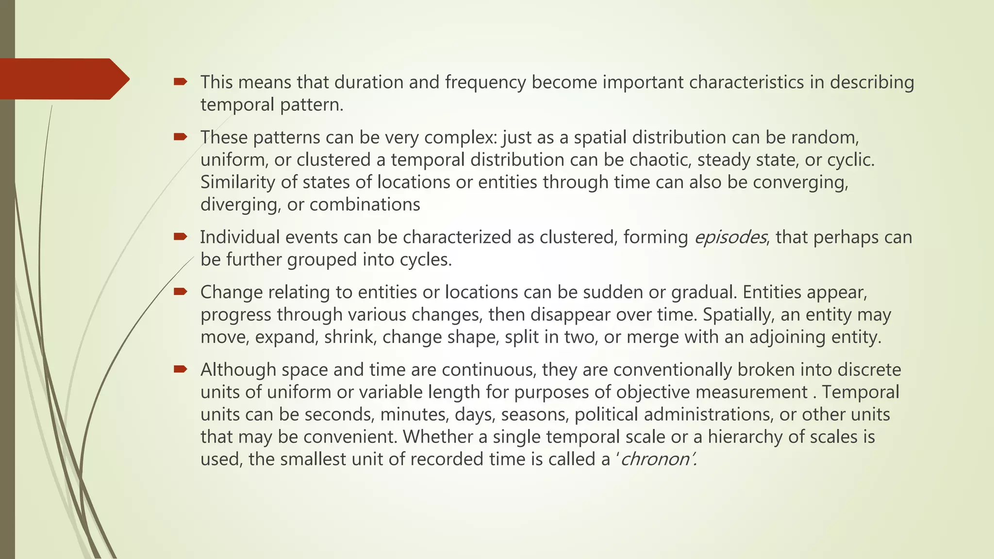  This means that duration and frequency become important characteristics in describing
temporal pattern.
 These patterns can be very complex: just as a spatial distribution can be random,
uniform, or clustered a temporal distribution can be chaotic, steady state, or cyclic.
Similarity of states of locations or entities through time can also be converging,
diverging, or combinations
 Individual events can be characterized as clustered, forming episodes, that perhaps can
be further grouped into cycles.
 Change relating to entities or locations can be sudden or gradual. Entities appear,
progress through various changes, then disappear over time. Spatially, an entity may
move, expand, shrink, change shape, split in two, or merge with an adjoining entity.
 Although space and time are continuous, they are conventionally broken into discrete
units of uniform or variable length for purposes of objective measurement . Temporal
units can be seconds, minutes, days, seasons, political administrations, or other units
that may be convenient. Whether a single temporal scale or a hierarchy of scales is
used, the smallest unit of recorded time is called a ‘chronon’.
 